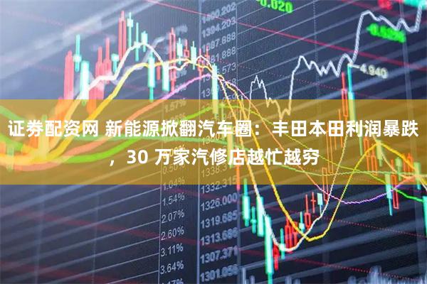 证劵配资网 新能源掀翻汽车圈：丰田本田利润暴跌，30 万家汽修店越忙越穷