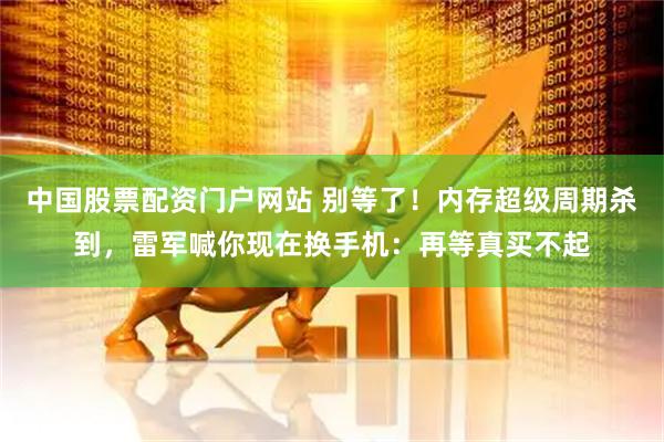 中国股票配资门户网站 别等了！内存超级周期杀到，雷军喊你现在换手机：再等真买不起