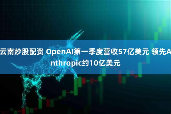云南炒股配资 OpenAI第一季度营收57亿美元 领先Anthropic约10亿美元