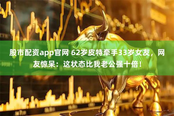 股市配资app官网 62岁皮特牵手33岁女友，网友惊呆：这状态比我老公强十倍！